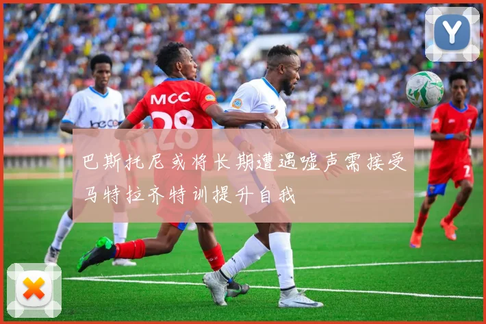 巴斯托尼或将长期遭遇嘘声需接受马特拉齐特训提升自我