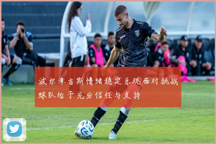 波尔津吉斯情绪稳定乐观面对挑战球队给予充分信任与支持