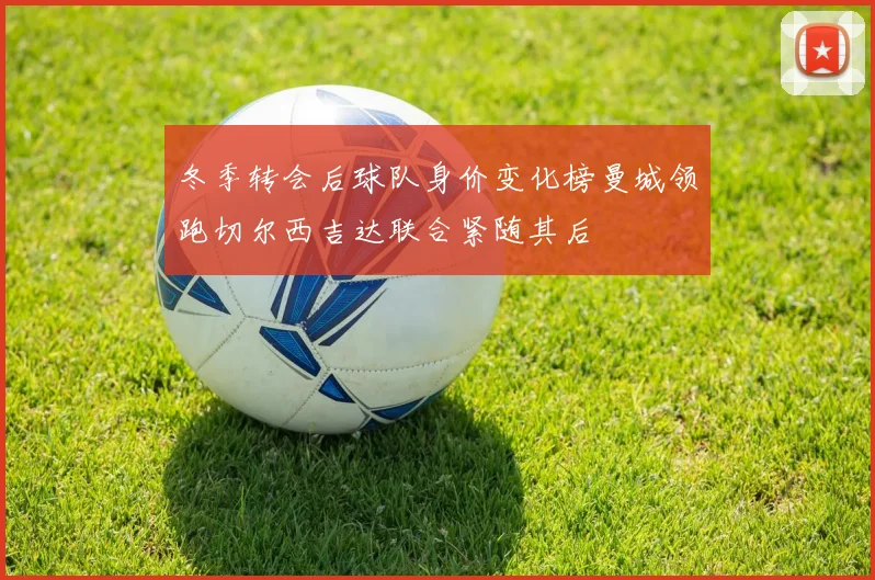 冬季转会后球队身价变化榜曼城领跑切尔西吉达联合紧随其后