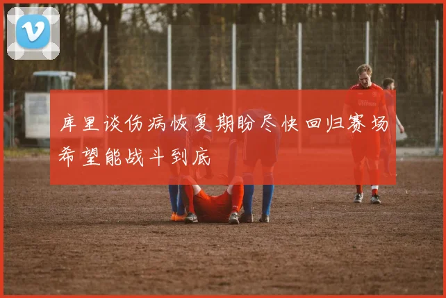 库里谈伤病恢复期盼尽快回归赛场希望能战斗到底