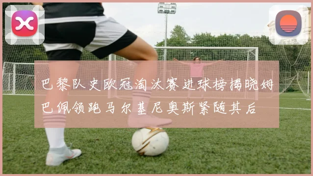 巴黎队史欧冠淘汰赛进球榜揭晓姆巴佩领跑马尔基尼奥斯紧随其后