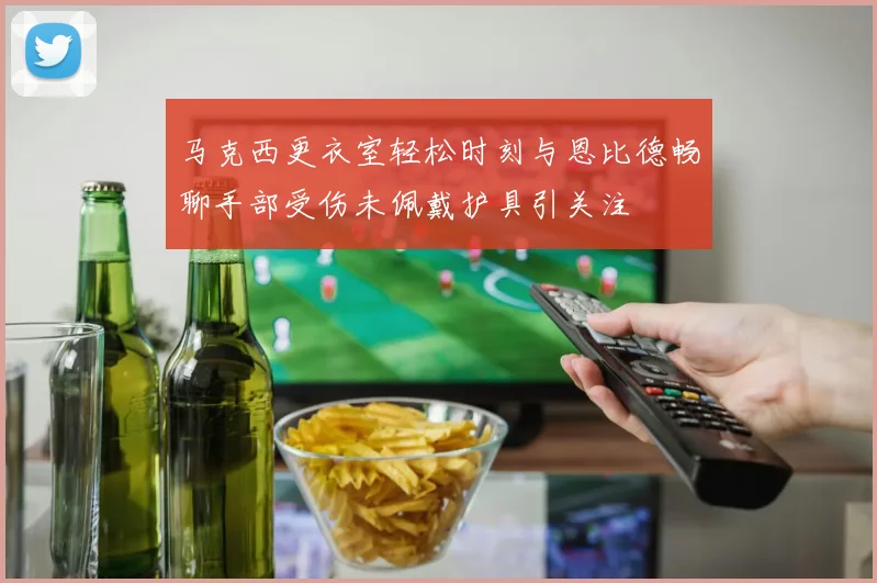 马克西更衣室轻松时刻与恩比德畅聊手部受伤未佩戴护具引关注