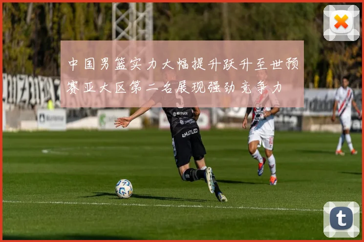中国男篮实力大幅提升跃升至世预赛亚大区第二名展现强劲竞争力