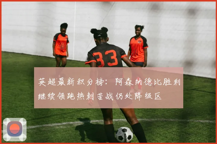 英超最新积分榜：阿森纳德比胜利继续领跑热刺苦战仍处降级区