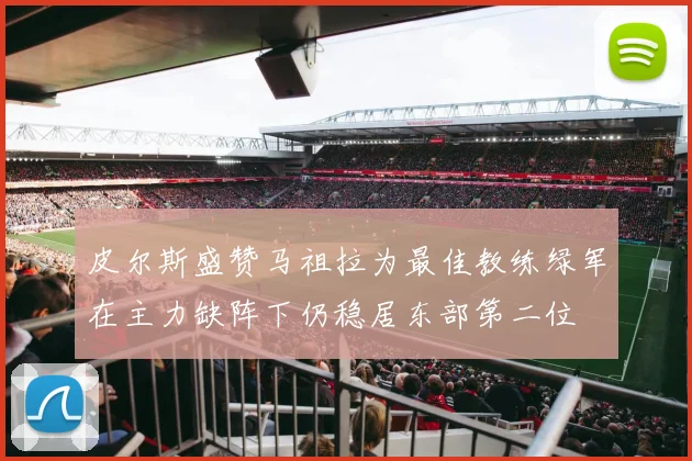 皮尔斯盛赞马祖拉为最佳教练绿军在主力缺阵下仍稳居东部第二位