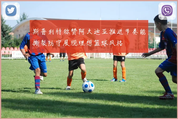 斯普利特称赞阿夫迪亚推进节奏能撕裂防守展现理想篮球风格