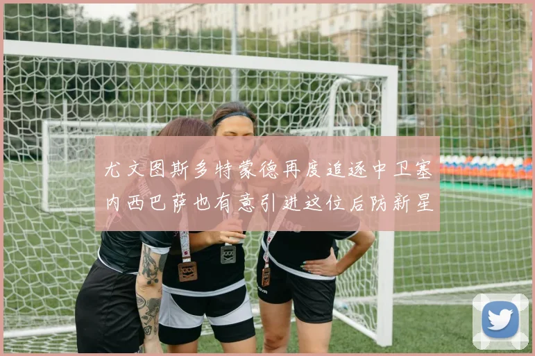 尤文图斯多特蒙德再度追逐中卫塞内西巴萨也有意引进这位后防新星