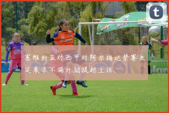 塞维利亚对西甲对阿尔梅达禁赛决定表示不满计划提起上诉