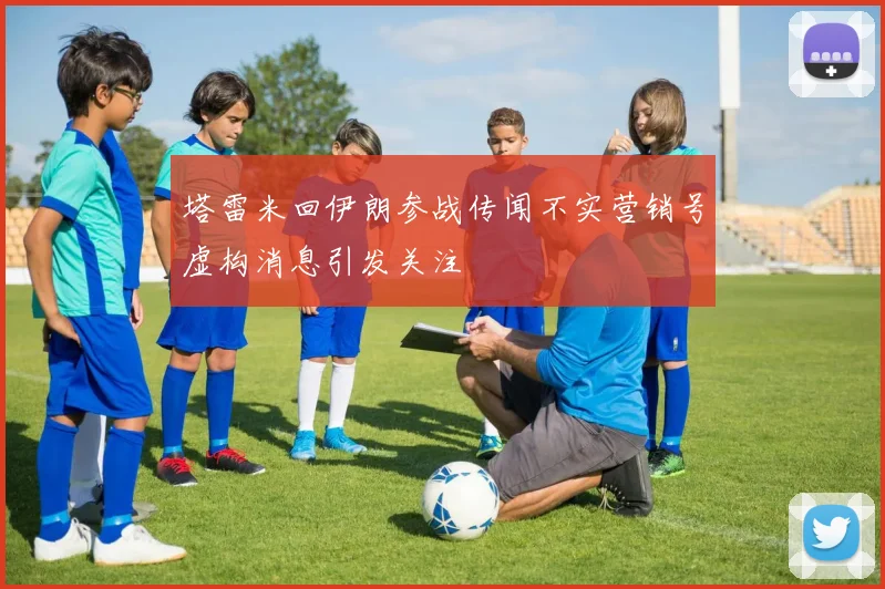 塔雷米回伊朗参战传闻不实营销号虚构消息引发关注