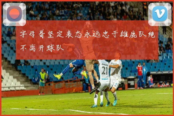 字母哥坚定表态永远忠于雄鹿队绝不离开球队