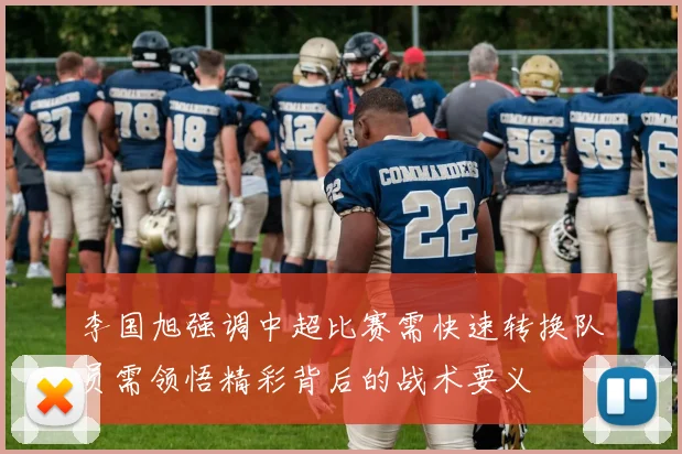 李国旭强调中超比赛需快速转换队员需领悟精彩背后的战术要义