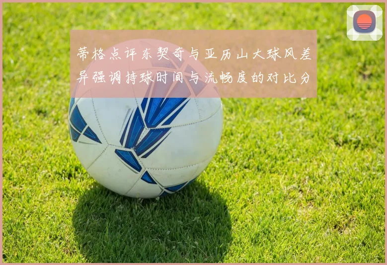 蒂格点评东契奇与亚历山大球风差异强调持球时间与流畅度的对比分析