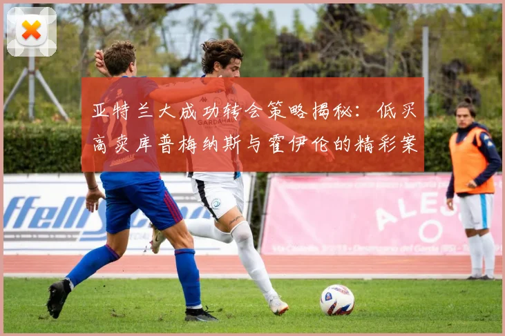 亚特兰大成功转会策略揭秘：低买高卖库普梅纳斯与霍伊伦的精彩案例
