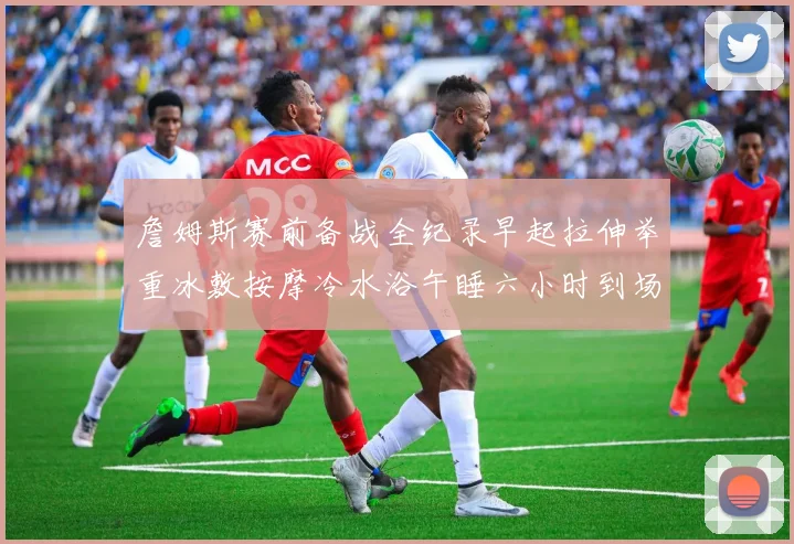 詹姆斯赛前备战全纪录早起拉伸举重冰敷按摩冷水浴午睡六小时到场准备