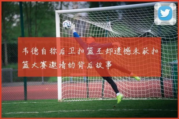 韦德自称后卫扣篮王却遗憾未获扣篮大赛邀请的背后故事