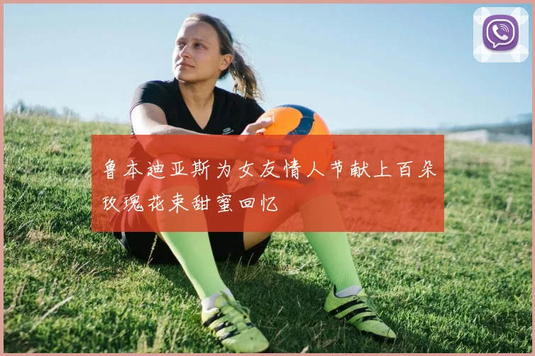 鲁本迪亚斯为女友情人节献上百朵玫瑰花束甜蜜回忆