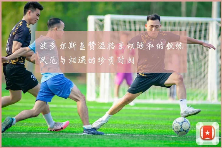 波多尔斯基赞温格亲切随和的教练风范与相遇的珍贵时刻