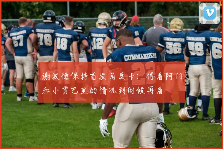 谢泼德保持首发乌度卡：得看阿门和小贾巴里的情况到时候再看